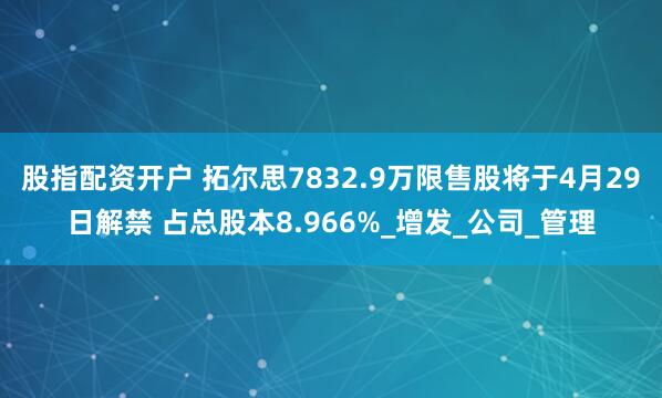 股指配资开户 拓尔思7832.9万限售股将于4月29日解禁 占总股本8.966%_增发_公司_管理