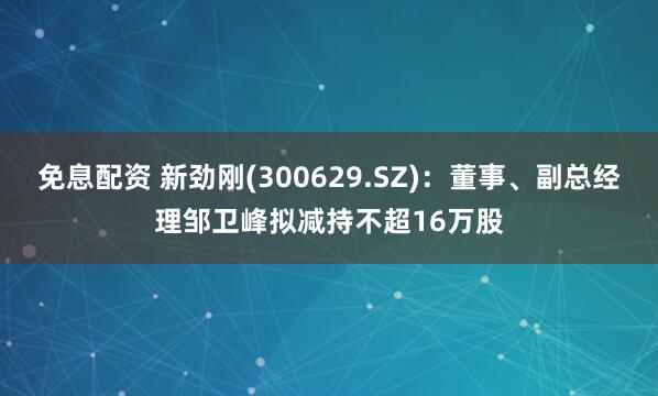 免息配资 新劲刚(300629.SZ)：董事、副总经理邹卫峰拟减持不超16万股