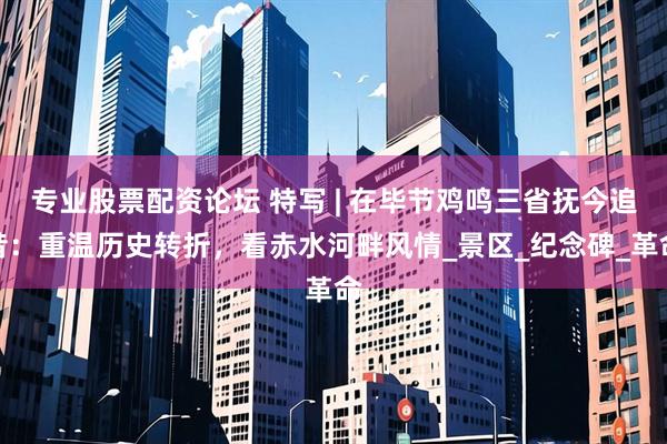 专业股票配资论坛 特写 | 在毕节鸡鸣三省抚今追昔：重温历史转折，看赤水河畔风情_景区_纪念碑_革命
