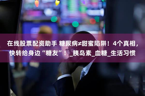 在线股票配资助手 糖尿病≠甜蜜陷阱！4个真相，快转给身边“糖友”！_胰岛素_血糖_生活习惯