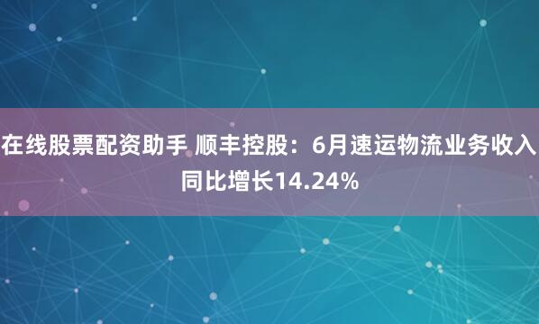 在线股票配资助手 顺丰控股：6月速运物流业务收入同比增长14.24%
