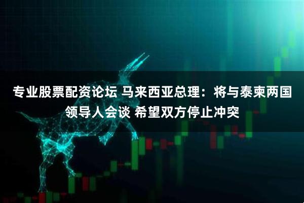 专业股票配资论坛 马来西亚总理：将与泰柬两国领导人会谈 希望双方停止冲突