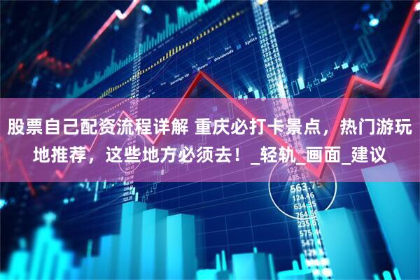 股票自己配资流程详解 重庆必打卡景点，热门游玩地推荐，这些地方必须去！_轻轨_画面_建议