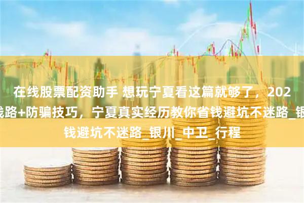 在线股票配资助手 想玩宁夏看这篇就够了，2025最新自由行线路+防骗技巧，宁夏真实经历教你省钱避坑不迷路_银川_中卫_行程