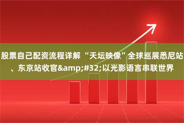 股票自己配资流程详解 “天坛映像”全球巡展悉尼站、东京站收官&#32;以光影语言串联世界